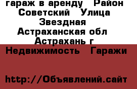 гараж в аренду › Район ­ Советский › Улица ­ Звездная - Астраханская обл., Астрахань г. Недвижимость » Гаражи   